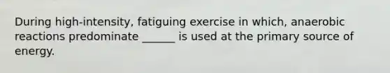 During high-intensity, fatiguing exercise in which, anaerobic reactions predominate ______ is used at the primary source of energy.