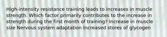 High-intensity resistance training leads to increases in muscle strength. Which factor primarily contributes to the increase in strength during the first month of training? Increase in muscle size Nervous system adaptation Increased stores of glycogen