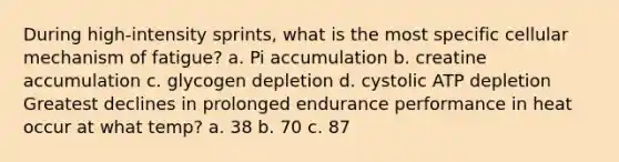 During high-intensity sprints, what is the most specific cellular mechanism of fatigue? a. Pi accumulation b. creatine accumulation c. glycogen depletion d. cystolic ATP depletion Greatest declines in prolonged endurance performance in heat occur at what temp? a. 38 b. 70 c. 87