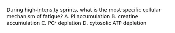 During high-intensity sprints, what is the most specific cellular mechanism of fatigue? A. Pi accumulation B. creatine accumulation C. PCr depletion D. cytosolic ATP depletion