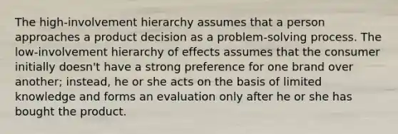 The high-involvement hierarchy assumes that a person approaches a product decision as a problem-solving process. The low-involvement hierarchy of effects assumes that the consumer initially doesn't have a strong preference for one brand over another; instead, he or she acts on the basis of limited knowledge and forms an evaluation only after he or she has bought the product.