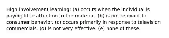 High-involvement learning: (a) occurs when the individual is paying little attention to the material. (b) is not relevant to consumer behavior. (c) occurs primarily in response to television commercials. (d) is not very effective. (e) none of these.