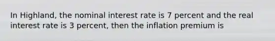 In Highland, the nominal interest rate is 7 percent and the real interest rate is 3 percent, then the inflation premium is