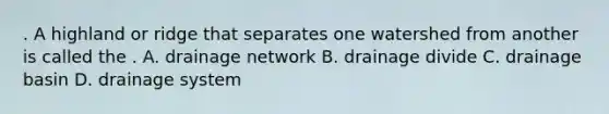 . A highland or ridge that separates one watershed from another is called the . A. drainage network B. drainage divide C. drainage basin D. drainage system