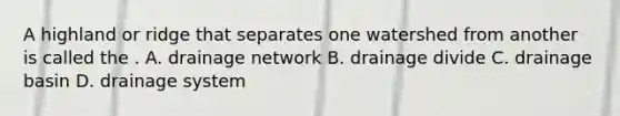 A highland or ridge that separates one watershed from another is called the . A. drainage network B. drainage divide C. drainage basin D. drainage system