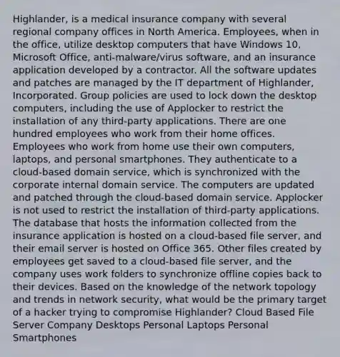 Highlander, is a medical insurance company with several regional company offices in North America. Employees, when in the office, utilize desktop computers that have Windows 10, Microsoft Office, anti-malware/virus software, and an insurance application developed by a contractor. All the software updates and patches are managed by the IT department of Highlander, Incorporated. Group policies are used to lock down the desktop computers, including the use of Applocker to restrict the installation of any third-party applications. There are one hundred employees who work from their home offices. Employees who work from home use their own computers, laptops, and personal smartphones. They authenticate to a cloud-based domain service, which is synchronized with the corporate internal domain service. The computers are updated and patched through the cloud-based domain service. Applocker is not used to restrict the installation of third-party applications. The database that hosts the information collected from the insurance application is hosted on a cloud-based file server, and their email server is hosted on Office 365. Other files created by employees get saved to a cloud-based file server, and the company uses work folders to synchronize offline copies back to their devices. Based on the knowledge of the network topology and trends in network security, what would be the primary target of a hacker trying to compromise Highlander? Cloud Based File Server Company Desktops Personal Laptops Personal Smartphones