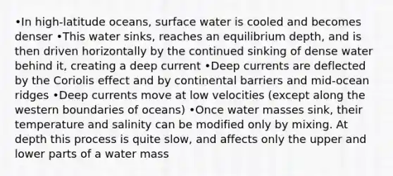 •In high-latitude oceans, surface water is cooled and becomes denser •This water sinks, reaches an equilibrium depth, and is then driven horizontally by the continued sinking of dense water behind it, creating a deep current •Deep currents are deflected by the Coriolis effect and by continental barriers and mid-ocean ridges •Deep currents move at low velocities (except along the western boundaries of oceans) •Once water masses sink, their temperature and salinity can be modified only by mixing. At depth this process is quite slow, and affects only the upper and lower parts of a water mass