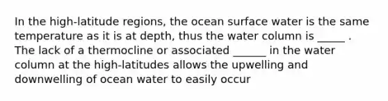 In the high-latitude regions, the ocean surface water is the same temperature as it is at depth, thus the water column is _____ . The lack of a thermocline or associated ______ in the water column at the high-latitudes allows the upwelling and downwelling of ocean water to easily occur