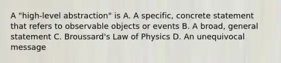 A "high-level abstraction" is A. A specific, concrete statement that refers to observable objects or events B. A broad, general statement C. Broussard's Law of Physics D. An unequivocal message