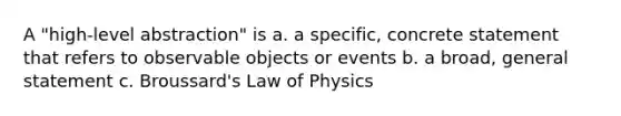 A "high-level abstraction" is a. a specific, concrete statement that refers to observable objects or events b. a broad, general statement c. Broussard's Law of Physics