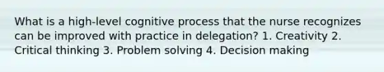 What is a high-level cognitive process that the nurse recognizes can be improved with practice in delegation? 1. Creativity 2. Critical thinking 3. Problem solving 4. Decision making