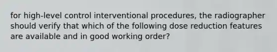 for high-level control interventional procedures, the radiographer should verify that which of the following dose reduction features are available and in good working order?