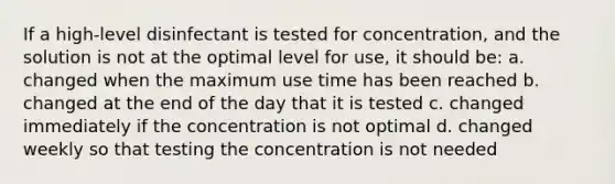 If a high-level disinfectant is tested for concentration, and the solution is not at the optimal level for use, it should be: a. changed when the maximum use time has been reached b. changed at the end of the day that it is tested c. changed immediately if the concentration is not optimal d. changed weekly so that testing the concentration is not needed