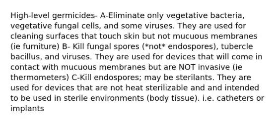 High-level germicides- A-Eliminate only vegetative bacteria, vegetative fungal cells, and some viruses. They are used for cleaning surfaces that touch skin but not mucuous membranes (ie furniture) B- Kill fungal spores (*not* endospores), tubercle bacillus, and viruses. They are used for devices that will come in contact with mucuous membranes but are NOT invasive (ie thermometers) C-Kill endospores; may be sterilants. They are used for devices that are not heat sterilizable and and intended to be used in sterile environments (body tissue). i.e. catheters or implants