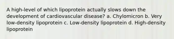 A high-level of which lipoprotein actually slows down the development of cardiovascular disease? a. Chylomicron b. Very low-density lipoprotein c. Low-density lipoprotein d. High-density lipoprotein