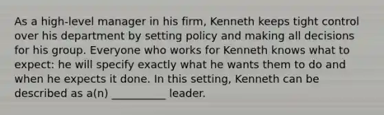 As a high-level manager in his firm, Kenneth keeps tight control over his department by setting policy and making all decisions for his group. Everyone who works for Kenneth knows what to expect: he will specify exactly what he wants them to do and when he expects it done. In this setting, Kenneth can be described as a(n) __________ leader.