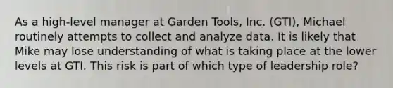 As a​ high-level manager at Garden​ Tools, Inc.​ (GTI), Michael routinely attempts to collect and analyze data. It is likely that Mike may lose understanding of what is taking place at the lower levels at GTI. This risk is part of which type of leadership​ role?