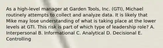 As a​ high-level manager at Garden​ Tools, Inc.​ (GTI), Michael routinely attempts to collect and analyze data. It is likely that Mike may lose understanding of what is taking place at the lower levels at GTI. This risk is part of which type of leadership​ role? A. Interpersonal B. Informational C. Analytical D. Decisional E. Controlling