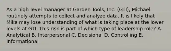 As a​ high-level manager at Garden​ Tools, Inc.​ (GTI), Michael routinely attempts to collect and analyze data. It is likely that Mike may lose understanding of what is taking place at the lower levels at GTI. This risk is part of which type of leadership​ role? A. Analytical B. Interpersonal C. Decisional D. Controlling E. Informational