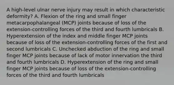 A high-level ulnar nerve injury may result in which characteristic deformity? A. Flexion of the ring and small finger metacarpophalangeal (MCP) joints because of loss of the extension-controlling forces of the third and fourth lumbricals B. Hyperextension of the index and middle finger MCP joints because of loss of the extension-controlling forces of the first and second lumbricals C. Unchecked abduction of the ring and small finger MCP joints because of lack of motor innervation the third and fourth lumbricals D. Hyperextension of the ring and small finger MCP joints because of loss of the extension-controlling forces of the third and fourth lumbricals