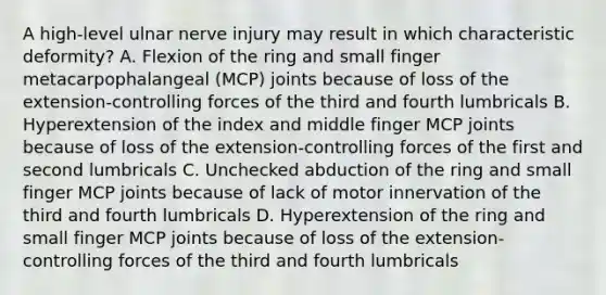 A high-level ulnar nerve injury may result in which characteristic deformity? A. Flexion of the ring and small finger metacarpophalangeal (MCP) joints because of loss of the extension-controlling forces of the third and fourth lumbricals B. Hyperextension of the index and middle finger MCP joints because of loss of the extension-controlling forces of the first and second lumbricals C. Unchecked abduction of the ring and small finger MCP joints because of lack of motor innervation of the third and fourth lumbricals D. Hyperextension of the ring and small finger MCP joints because of loss of the extension-controlling forces of the third and fourth lumbricals