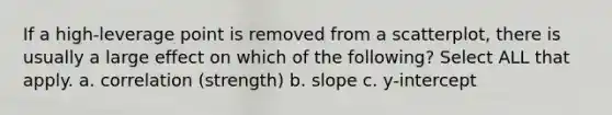 If a high-leverage point is removed from a scatterplot, there is usually a large effect on which of the following? Select ALL that apply. a. correlation (strength) b. slope c. y-intercept