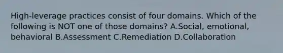 High-leverage practices consist of four domains. Which of the following is NOT one of those​ domains? A.Social, emotional, behavioral B.Assessment C.Remediation D.Collaboration