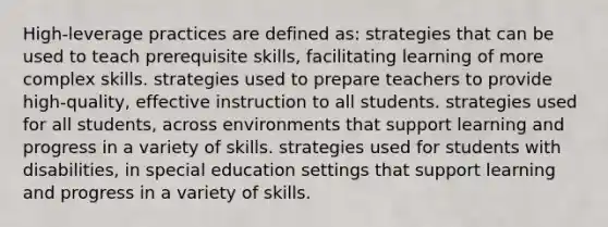 High-leverage practices are defined​ as: strategies that can be used to teach prerequisite​ skills, facilitating learning of more complex skills. strategies used to prepare teachers to provide​ high-quality, effective instruction to all students. strategies used for all​ students, across environments that support learning and progress in a variety of skills. strategies used for students with​ disabilities, in special education settings that support learning and progress in a variety of skills.