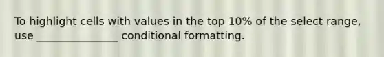 To highlight cells with values in the top 10% of the select range, use _______________ conditional formatting.