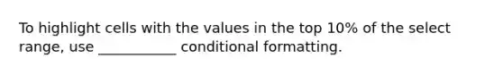 To highlight cells with the values in the top 10% of the select range, use ___________ conditional formatting.