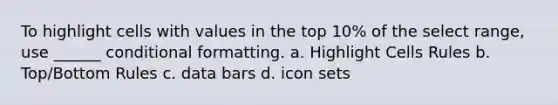 To highlight cells with values in the top 10% of the select range, use ______ conditional formatting. a. Highlight Cells Rules b. Top/Bottom Rules c. data bars d. icon sets