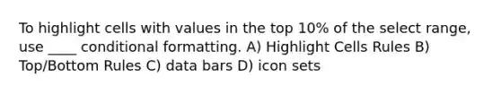 To highlight cells with values in the top 10% of the select range, use ____ conditional formatting. A) Highlight Cells Rules B) Top/Bottom Rules C) data bars D) icon sets