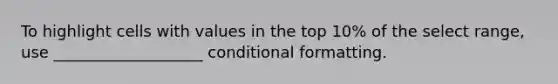 To highlight cells with values in the top 10% of the select range, use ___________________ <a href='https://www.questionai.com/knowledge/kx8TyMX8Cf-conditional-formatting' class='anchor-knowledge'>conditional formatting</a>.