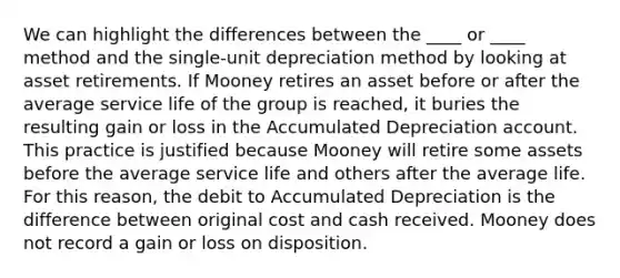 We can highlight the differences between the ____ or ____ method and the single-unit depreciation method by looking at asset retirements. If Mooney retires an asset before or after the average service life of the group is reached, it buries the resulting gain or loss in the Accumulated Depreciation account. This practice is justified because Mooney will retire some assets before the average service life and others after the average life. For this reason, the debit to Accumulated Depreciation is the difference between original cost and cash received. Mooney does not record a gain or loss on disposition.