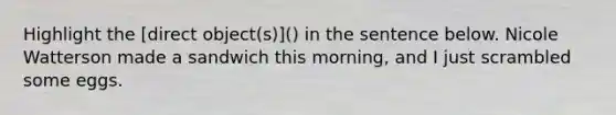 Highlight the [direct object(s)]() in the sentence below. Nicole Watterson made a sandwich this morning, and I just scrambled some eggs.