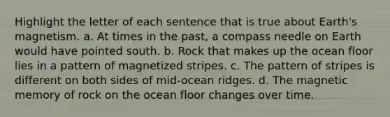 Highlight the letter of each sentence that is true about Earth's magnetism. a. At times in the past, a compass needle on Earth would have pointed south. b. Rock that makes up the ocean floor lies in a pattern of magnetized stripes. c. The pattern of stripes is different on both sides of mid-ocean ridges. d. The magnetic memory of rock on the ocean floor changes over time.