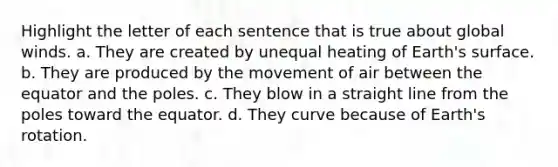 Highlight the letter of each sentence that is true about global winds. a. They are created by unequal heating of Earth's surface. b. They are produced by the movement of air between the equator and the poles. c. They blow in a straight line from the poles toward the equator. d. They curve because of Earth's rotation.