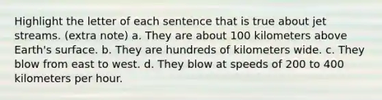 Highlight the letter of each sentence that is true about jet streams. (extra note) a. They are about 100 kilometers above Earth's surface. b. They are hundreds of kilometers wide. c. They blow from east to west. d. They blow at speeds of 200 to 400 kilometers per hour.