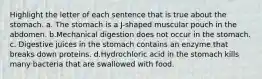 Highlight the letter of each sentence that is true about the stomach. a. The stomach is a J-shaped muscular pouch in the abdomen. b.Mechanical digestion does not occur in the stomach. c. Digestive juices in the stomach contains an enzyme that breaks down proteins. d.Hydrochloric acid in the stomach kills many bacteria that are swallowed with food.