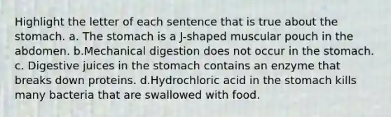 Highlight the letter of each sentence that is true about the stomach. a. The stomach is a J-shaped muscular pouch in the abdomen. b.Mechanical digestion does not occur in the stomach. c. Digestive juices in the stomach contains an enzyme that breaks down proteins. d.Hydrochloric acid in the stomach kills many bacteria that are swallowed with food.