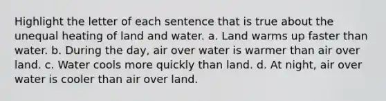 Highlight the letter of each sentence that is true about the unequal heating of land and water. a. Land warms up faster than water. b. During the day, air over water is warmer than air over land. c. Water cools more quickly than land. d. At night, air over water is cooler than air over land.