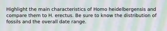 Highlight the main characteristics of Homo heidelbergensis and compare them to H. erectus. Be sure to know the distribution of fossils and the overall date range.