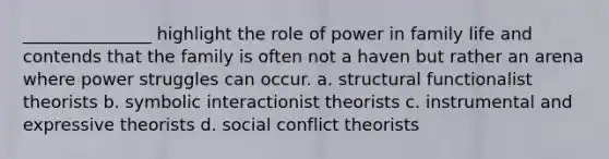 _______________ highlight the role of power in family life and contends that the family is often not a haven but rather an arena where power struggles can occur. a. structural functionalist theorists b. symbolic interactionist theorists c. instrumental and expressive theorists d. social conflict theorists