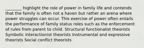 ________ highlight the role of power in family life and contends that the family is often not a haven but rather an arena where power struggles can occur. This exercise of power often entails the performance of family status roles such as the enforcement of rules from parent to child. Structural functionalist theorists Symbolic interactionist theorists Instrumental and expressive theorists Social conflict theorists