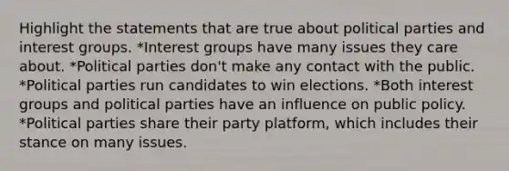 Highlight the statements that are true about political parties and interest groups. *Interest groups have many issues they care about. *Political parties don't make any contact with the public. *Political parties run candidates to win elections. *Both interest groups and political parties have an influence on public policy. *Political parties share their party platform, which includes their stance on many issues.