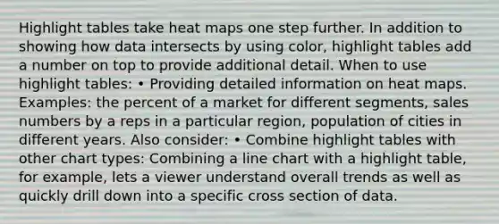 Highlight tables take heat maps one step further. In addition to showing how data intersects by using color, highlight tables add a number on top to provide additional detail. When to use highlight tables: • Providing detailed information on heat maps. Examples: the percent of a market for different segments, sales numbers by a reps in a particular region, population of cities in different years. Also consider: • Combine highlight tables with other chart types: Combining a line chart with a highlight table, for example, lets a viewer understand overall trends as well as quickly drill down into a specific cross section of data.