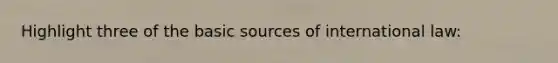 Highlight three of the basic sources of international law: