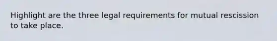 Highlight are the three legal requirements for mutual rescission to take place.