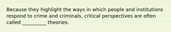 Because they highlight the ways in which people and institutions respond to crime and criminals, critical perspectives are often called __________ theories.