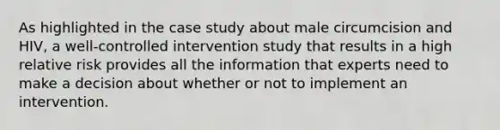 As highlighted in the case study about male circumcision and HIV, a well-controlled intervention study that results in a high relative risk provides all the information that experts need to make a decision about whether or not to implement an intervention.